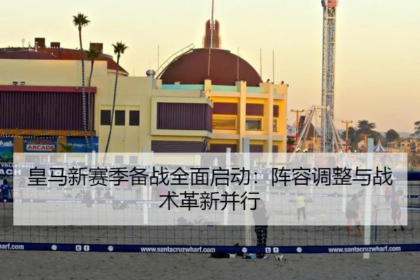 皇马新赛季备战全面启动：阵容调整与战术革新并行